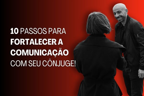 10 Passos para Fortalecer a Comunicação com Seu Cônjuge!